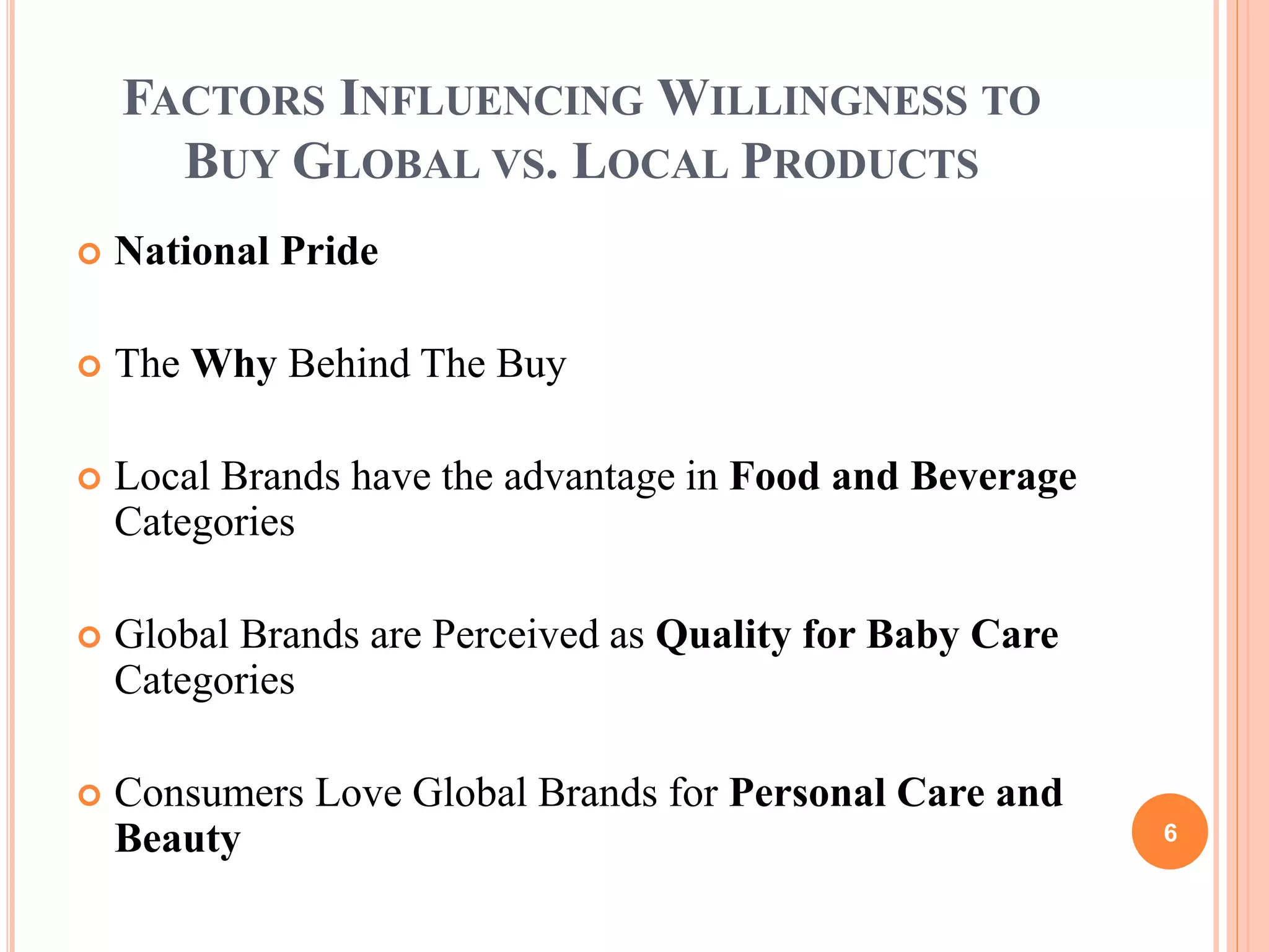 FACTORS INFLUENCING WILLINGNESS TO
BUY GLOBAL VS. LOCAL PRODUCTS
National Pride
The Why Behind The Buy
Local Brands have the advantage in Food and Beverage
Categories
Global Brands are Perceived as Quality for Baby Care
Categories
Consumers Love Global Brands for Personal Care and
Beauty 6