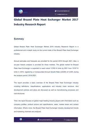 Global Brazed Plate Heat Exchanger Market 2017
Industry Research Report
Summary
Global Brazed Plate Heat Exchanger Market 2016 Industry Research Report is a
professional and in-depth study on the current state of the Brazed Plate Heat Exchanger
industry.
Annual estimates and forecasts are provided for the period 2016 through 2021. Also, a
six-year historic analysis is provided for these markets. The global market for Brazed
Plate Heat Exchanger is expected to reach about 12760 K Units by 2021 from 10167 K
Units in 2016, registering a Compounded Annual Growth Rate (CAGR) of 5.49% during
the analysis period, 2016-2021.
The report provides a basic overview of the Brazed Plate Heat Exchanger industry
including definitions, classifications, applications and industry chain structure. And
development policies and plans are discussed as well as manufacturing processes and
cost structures.
Then, the report focuses on global major leading industry players with information such as
company profiles, product picture and specifications, sales, market share and contact
information. What’s more, the Brazed Plate Heat Exchanger industry development trends
and marketing channels are analyzed.
 