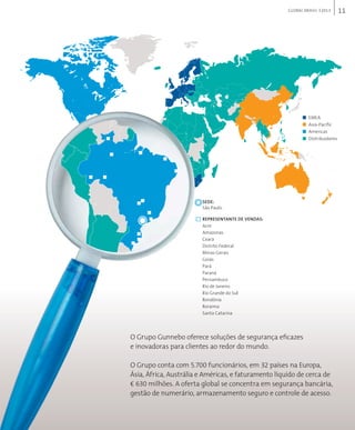 11GLOBAL BRAsIL 2013
O Grupo Gunnebo oferece soluções de segurança eficazes
e inovadoras para clientes ao redor do mundo.
O Grupo conta com 5.700 funcionários, em 32 países na Europa,
Ásia, África, Austrália e Américas, e faturamento líquido de cerca de
€ 630 milhões. A oferta global se concentra em segurança bancária,
gestão de numerário, armazenamento seguro e controle de acesso.
EmEa
asia-pacific
americas
distribuidores
seDe:
são paulo
RePResentAesentAesent nte De VenDAs:
acre
amazonas
ceará
distrito federal
minas gerais
goiás
pará
paraná
pernambuco
rio de janeiro
rio grande do sul
rondônia
roraima
santa catarina
 