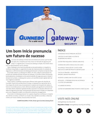 ÍNDICE
Expandindo nosso principal negócio......................... 3
Um novo olhar sobre a gestão de
numerário no varejo.............................................. 4
Gestão para pequenos e médios varejistas.................. 5
Levando em conta todo o ciclo de caixa.................... 6
Segurança e redução de custos levam
Riachuelo a ampliar projeto com Intelisafe................ 7
Coleta de dinheiro – montantes
maiores, menor frequência...................................... 8
Desafios globais com soluções locais....................... 9
INTELISAFE – O PRóXIMO PASSO NA SEGURANçA
E GESTãO DE NUMERÁRIO...........................................10
A GUNNEBO NO BRASIL..............................................11
Gestão de numerário mais eficiente e mais segura..... 12
O Grupo Gunnebo oferece soluções de segurança eficazes e inovadoras para clientes ao redor
do mundo. O Grupo conta com 5.700 funcionários, em 32 países na Europa, Ásia, África, Austrá-
lia e Américas, e faturamento líquido de cerca de € 630 milhões. A oferta global se concentra
em segurança bancária, gestão de numerário, armazenamento seguro e controle de acesso.
Um bom início prenuncia
um futuro de sucesso
O
s 10 anos da Gateway no Brasil são uma história de sucesso, que faz dela,
ano após ano, a empresa que mais cresce no mercado de segurança de
varejo. E o segredo para o sucesso da Gateway é simples: foco total e abso-
luto no relacionamento com os clientes.
Hoje, a Gateway é uma marca reconhecida no mercado brasileiro, e o respeito e a
confiança conquistados no segmento de varejo são impressionantes. As soluções de
segurança e a oferta de serviços da Gateway posicionaram a empresa no topo do setor.
A Gunnebo adquiriu a Gateway em 2004 e, em 2011, adquiriu participação ma-
joritária da Gateway do Brasil. Através da Gateway, a Gunnebo recebe uma posição
profundamente consolidada no mercado de soluções de segurança para o varejo. E
através da Gunnebo, a Gateway tem acesso a um portfólio amplo e global além de
seus negócios existentes.
Passo a passo, a Gateway crescerá para oferecer toda a gama de soluções da
Gunnebo. A partir de sua base forte no varejo, a Gateway vai se aproximar de ou-
tras etapas do ciclo de caixa; de produtores e varejistas ao transporte de valores e
bancos. A Gunnebo possui a maior oferta de soluções para gestão de numerário do
mercado, desde o depósito à gestão de todo o processo. As soluções oferecem me-
didas de segurança para lojas, automatização de tesourarias e podem ser adaptadas
para uma integração simples com diferentes ambientes de pagamento.
A Gunnebo e a Gateway provaram ser capazes de ganhar a confiança e o respeito
dos clientes na Suécia, no Brasil e no mundo. Sob a bandeira Gunnebo, o relaciona-
mento com nossos clientes crescerá ainda mais forte.
 Rubens Bulgarelli Filho, Diretor-geral Gunnebo Gateway Brasil
VISITE-NOS ONLINE
www.gateway-security.com.br
Blog Sobre o Varejo: www.gateway-security.com.br/blog
 