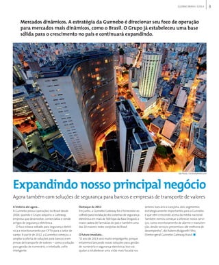 3GLOBAL BRAsIL 2013
A história até agora...
A Gunnebo possui operações no Brasil desde
2004, quando o Grupo adquiriu a Gateway,
empresa que desenvolve, comercializa e vende
artigos de segurança eletrônica.
O foco estava voltado para segurança eletrô-
nica e monitoramento por CFTV para o setor de
varejo. A partir de 2012, a Gunnebo começou a
ampliar a oferta de soluções para bancos e em-
presas de transporte de valores – como a solução
para gestão de numerário, o Intelisafe, cofre
inteligente.
Destaque de 2012
Em junho, a Gunnebo Gateway foi o fornecedor es-
colhido para instalação dos sistemas de segurança
eletrônica em mais de 500 lojas da Raia Drogasil, a
maior cadeia de farmácias do país e também uma
das 10 maiores redes varejistas do Brasil.
O futuro imediato...
“O ano de 2013 será muito empolgante, porque
estaremos lançando novas soluções para gestão
de numerário e segurança eletrônica. Isso vai
ajudar a estabelecer uma visão mais focada nos
setores bancário e varejista, dois segmentos
estrategicamente importantes para a Gunnebo
e que vêm crescendo acima da média nacional.
Também iremos começar a oferecer novos servi-
ços, como monitoramento de alarme e manuten-
ção, desde serviços preventivos até melhoria de
desempenho”, diz Rubens Bulgarelli Filho,
Diretor-geral Gunnebo Gateway Brasil. ■
Expandindo nosso principal negócio
Agora também com soluções de segurança para bancos e empresas de transporte de valores
Mercados dinâmicos. A estratégia da Gunnebo é direcionar seu foco de operação
para mercados mais dinâmicos, como o Brasil. O Grupo já estabeleceu uma base
sólida para o crescimento no país e continuará expandindo.
São Paulo / ©iStockphoto.com
 