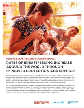 GLOBAL BREASTFEEDING SCORECARD 2023
RATES OF BREASTFEEDING INCREASE
AROUND THE WORLD THROUGH
IMPROVED PROTECTION AND SUPPORT
Breastfeeding is essential for child survival and health. Breast milk is a safe, natural, nutritious, and sustainable
food for babies. Breast milk contains antibodies that help protect against many common childhood illnesses such
as diarrhoea and respiratory diseases.1
It is estimated that inadequate breastfeeding is responsible for 16% of child
deaths each year.1,2
Breastfed children perform better on intelligence tests and are less likely to be overweight or
obese later in life.3
Women who breastfeed also have a reduced risk of cancer and type II diabetes.4
The Global Breastfeeding Scorecard examines current breastfeeding practices around the world, considering the
timing of initiation, exclusivity in the first six months of life, and continuation up to two years of age. In addition, it
documents national performance on key indicators of how breastfeeding is protected and supported.5
The 2023
Scorecard documents progress and challenges in improving breastfeeding. The report highlights success stories in
several countries that have strengthened their breastfeeding policies and programmes.
 