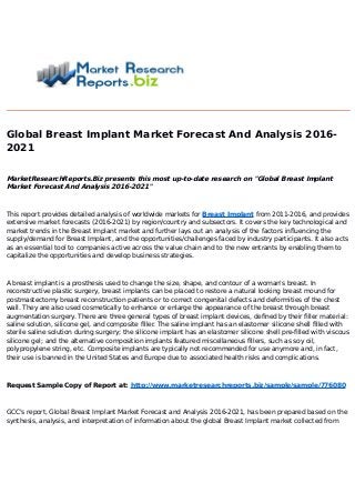 Global Breast Implant Market Forecast And Analysis 2016-
2021
MarketResearchReports.Biz presents this most up-to-date research on "Global Breast Implant
Market Forecast And Analysis 2016-2021"
This report provides detailed analysis of worldwide markets for Breast Implant from 2011-2016, and provides
extensive market forecasts (2016-2021) by region/country and subsectors. It covers the key technological and
market trends in the Breast Implant market and further lays out an analysis of the factors influencing the
supply/demand for Breast Implant, and the opportunities/challenges faced by industry participants. It also acts
as an essential tool to companies active across the value chain and to the new entrants by enabling them to
capitalize the opportunities and develop business strategies.
A breast implant is a prosthesis used to change the size, shape, and contour of a woman's breast. In
reconstructive plastic surgery, breast implants can be placed to restore a natural looking breast mound for
postmastectomy breast reconstruction patients or to correct congenital defects and deformities of the chest
wall. They are also used cosmetically to enhance or enlarge the appearance of the breast through breast
augmentation surgery. There are three general types of breast implant devices, defined by their filler material:
saline solution, silicone gel, and composite filler. The saline implant has an elastomer silicone shell filled with
sterile saline solution during surgery; the silicone implant has an elastomer silicone shell pre-filled with viscous
silicone gel; and the alternative composition implants featured miscellaneous fillers, such as soy oil,
polypropylene string, etc. Composite implants are typically not recommended for use anymore and, in fact,
their use is banned in the United States and Europe due to associated health risks and complications.
Request Sample Copy of Report at: http://www.marketresearchreports.biz/sample/sample/776080
GCC's report, Global Breast Implant Market Forecast and Analysis 2016-2021, has been prepared based on the
synthesis, analysis, and interpretation of information about the global Breast Implant market collected from
 