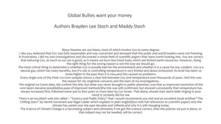 Global Bullies want your money
Authors Brayden Lee Stoch and Maddy Stoch
Many theories are out there, most of which involve Co2 to some degree.
I, like you, believed that Co2 was fully responsible and was concerned and annoyed that the public and world leaders were not listening.
In frustration, I did my own investigations and discovered a whole field of scientific papers that were worth looking into. You are correct
that reducing Co2, as much as we can is good, as it means we burn less fossil fuels, which are limited earth resources. However, doing
the right thing for the wrong reason is not the way we should go.
The most critical thing to determine is whether Co2 is actually bad for the environment and whether it is a cause for any condern. Co2 is a
natural gas, which has many benefits, but it’s role in controlling temperature is very limited and about exhausted. Its level has been 20
times higher in the past than it is now,and this caused no problems.
Every single one of the Polar Ice Core samples shows a clear link between Co2 and temperature over thousands of years. And this was
the reason for my origininal concerns and the start of my investigations.
The original Ice Cores data, did confirm this link, but what was never brought to public attention, was that as improved resolution of the
core layers became possible(because of improved methods)the link was still confirmed, but showed consistantly that temperature has
always increased first, followed some 500 to 800 years or more later by Co2 levels. That alone, should start alarm bells ringing in your
mind! It certainly did for me.
There is an excellent web site called – “Science and Public Policy” that I would recommend you visit and an excellent book entitled “The
Chilling Stars” by Henrik Svenmark and Nigel Calder which explains in plain english(but with full references to scientific paper) why the
climate has varied over the past decades and millenia and why it is still changing today.
The Science of Climate Change is a fascinating subject and ultimately if we get the science correct, then the policies we put in place, or
that indeed may not be needed, will be correct.
 
