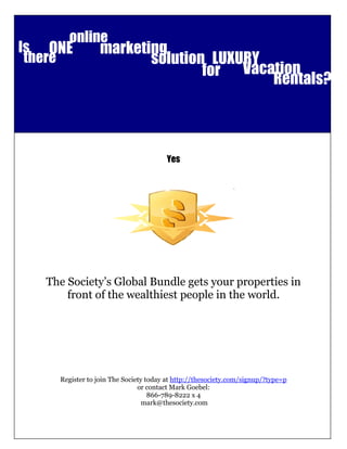 online
Is ONE           marketing
 there                  solution LUXURY
                                for Vacation
                                        Rentals?
                Can you give and receive at the same time?
                                         “Yes”




                                          Yes




   The Society’s Global Bundle gets your properties in
       front of the wealthiest people in the world.




     Register to join The Society today at http://thesociety.com/signup/?type=p
                               or contact Mark Goebel:
                                   866-789-8222 x 4
                                 mark@thesociety.com

                            info@TheSociety.com 1.866.789.8222
                   3235 S Wadsworth Boulevard Lakewood, Colorado 80227
 