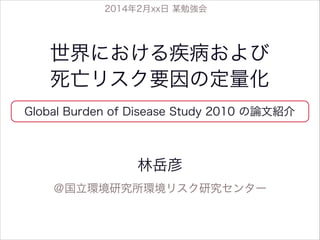 2014年2月xx日 某勉強会

世界における疾病および
死亡リスク要因の定量化
Global Burden of Disease Study 2010 の論文紹介

林岳彦
＠国立環境研究所環境リスク研究センター

 