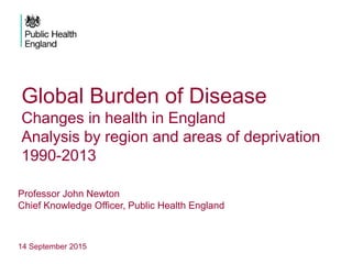 Global Burden of Disease
Changes in health in England
Analysis by region and areas of deprivation
1990-2013
Professor John Newton
Chief Knowledge Officer, Public Health England
14 September 2015
 