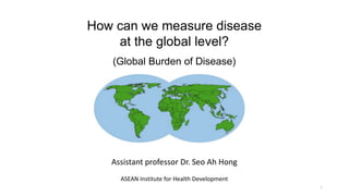 How can we measure disease
at the global level?
(Global Burden of Disease)
1
Assistant professor Dr. Seo Ah Hong
ASEAN Institute for Health Development
 