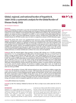 www.thelancet.com/gastrohep Published online June 20, 2022 https://doi.org/10.1016/S2468-1253(22)00124-8	 1
Articles
Lancet Gastroenterol Hepatol
2022
Published Online
June 20, 2022
https://doi.org/10.1016/
S2468-1253(22)00124-8
*Collaborators are listed at the
end of the Article
Correspondence to:
Dr M Ashworth Dirac,
Department of Health Metrics
Sciences, Seattle,WA
98195-1615, USA
madirac@uw.edu
Global, regional, and national burden of hepatitis B,
1990–2019: a systematic analysis for the Global Burden of
Disease Study 2019
GBD 2019 Hepatitis B Collaborators*
Summary
Background Combating viral hepatitis is part of the UN Sustainable Development Goals (SDGs), and WHO has put
forth hepatitis B elimination targets in its Global Health Sector Strategy on Viral Hepatitis (WHO-GHSS) and Interim
Guidance for Country Validation of Viral Hepatitis Elimination (WHO Interim Guidance). We estimated the global,
regional, and national prevalence of hepatitis B virus (HBV), as well as mortality and disability-adjusted life-years
(DALYs) due to HBV, as part of the Global Burden of Diseases, Injuries, and Risk Factors Study (GBD) 2019. This
included estimates for 194 WHO member states, for which we compared our estimates to WHO elimination targets.
Methods The primary data sources were population-based serosurveys, claims and hospital discharges, cancer
registries, vital registration systems, and published case series. We estimated chronic HBV infection and the burden
of HBV-related diseases, defined as an aggregate of cirrhosis due to hepatitis B, liver cancer due to hepatitis B, and
acute hepatitis B. We used DisMod-MR 2.1, a Bayesian mixed-effects meta-regression tool, to estimate the prevalence
of chronic HBV infection, cirrhosis, and aetiological proportions of cirrhosis. We used mortality-to-incidence ratios
modelled with spatiotemporal Gaussian process regression to estimate the incidence of liver cancer. We used the
Cause of Death Ensemble modelling (CODEm) model, a tool that selects models and covariates on the basis of out-of-
sample performance, to estimate mortality due to cirrhosis, liver cancer, and acute hepatitis B.
Findings In 2019, the estimated global, all-age prevalence of chronic HBV infection was 4·1% (95% uncertainty
interval [UI] 3·7 to 4·5), corresponding to 316 million (284 to 351) infected people. There was a 31·3% (29·0 to 33·9)
decline in all-age prevalence between 1990 and 2019, with a more marked decline of 76·8% (76·2 to 77·5) in
prevalence in children younger than 5 years. HBV-related diseases resulted in 555 000 global deaths (487 000 to 630 000)
in 2019. The number of HBV-related deaths increased between 1990 and 2019 (by 5·9% [–5·6 to 19·2]) and between
2015 and 2019 (by 2·9% [–5·9 to 11·3]). By contrast, all-age and age-standardised death rates due to HBV-related
diseases decreased during these periods. We compared estimates for 2019 in 194 WHO locations to WHO-GHSS
2020 targets, and found that four countries achieved a 10% reduction in deaths, 15 countries achieved a 30% reduction
in new cases, and 147 countries achieved a 1% prevalence in children younger than 5 years. As of 2019, 68 of
194 countries had already achieved the 2030 target proposed in WHO Interim Guidance of an all-age HBV-related
death rate of four per 100 000.
Interpretation The prevalence of chronic HBV infection declined over time, particularly in children younger than
5 years, since the introduction of hepatitis B vaccination. HBV-related death rates also decreased, but HBV-related
death counts increased as a result of population growth, ageing, and cohort effects. By 2019, many countries had met
the interim seroprevalence target for children younger than 5 years, but few countries had met the WHO-GHSS
interim targets for deaths and new cases. Progress according to all indicators must be accelerated to meet 2030 targets,
and there are marked disparities in burden and progress across the world. HBV interventions, such as vaccination,
testing, and treatment, must be strategically supported and scaled up to achieve elimination.
Funding Bill & Melinda Gates Foundation.
Copyright © 2022 The Author(s). Published by Elsevier Ltd. This is an Open Access article under the CC BY 4.0
license.
Introduction
Hepatitis B is a major global public health concern.1–3
Hepatitis B virus (HBV) damages the liver through acute
and chronic infection, with the majority of the burden
coming from long-term consequences of chronic
infection, principally cirrhosis and hepatocellular
carcinoma.4,5
Approximately 80–90% of infants infected
in the first year of life and 30–50% of children infected in
the first 5 years of life will develop chronic infection, in
comparison with only 5% of adults infected later in life.6
One in four people with chronic HBV infection are at
risk of premature death from cirrhosis or liver cancer.7
There have been several initiatives to control and
eliminate hepatitis in recent years. In 2015, the UN called
 