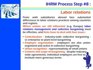 IHRM Process Step #8 :
Labor relations
Firms with subsidiaries abroad face substantial
differences in labor relations prac...