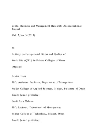 Global Business and Management Research: An International
Journal
Vol. 7, No. 3 (2015)
55
A Study on Occupational Stress and Quality of
Work Life (QWL) in Private Colleges of Oman
(Muscat)
Arvind Hans
PhD, Assistant Professor, Department of Management
Waljat College of Applied Sciences, Muscat, Sultanate of Oman
Email: [email protected]
Soofi Asra Mubeen
PhD, Lecturer, Department of Management
Higher College of Technology, Muscat, Oman
Email: [email protected]
 