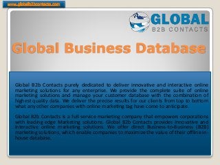 Global Business Database
Global B2b Contacts purely dedicated to deliver innovative and interactive online
marketing solutions for any enterprise. We provide the complete suite of online
marketing solutions and manage your customer database with the combination of
highest quality data. We deliver the precise results for our clients from top to bottom
what any other companies with online marketing tag have come to anticipate.
Global B2b Contacts is a full service marketing company that empowers corporations
with leading edge Marketing solutions. Global B2b Contacts provides innovative and
interactive online marketing solutions. We offer direct Business-to-Business (B2B)
marketing solutions, which enable companies to maximize the value of their offline in-
house database.
 