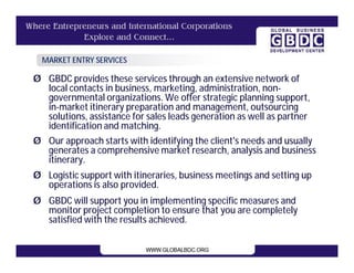 MARKET ENTRY SERVICES

Ø GBDC provides these services through an extensive network of
  local contacts in business, marketing, administration, non-
  governmental organizations. We offer strategic planning support,
  in-market itinerary preparation and management, outsourcing
  solutions, assistance for sales leads generation as well as partner
  identification and matching.
Ø Our approach starts with identifying the client's needs and usually
  generates a comprehensive market research, analysis and business
  itinerary.
Ø Logistic support with itineraries, business meetings and setting up
  operations is also provided.
Ø GBDC will support you in implementing specific measures and
  monitor project completion to ensure that you are completely
  satisfied with the results achieved.
 