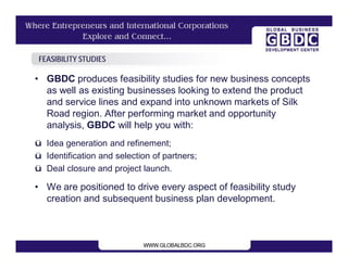 FEASIBILITY STUDIES

• GBDC produces feasibility studies for new business concepts
  as well as existing businesses looking to extend the product
  and service lines and expand into unknown markets of Silk
  Road region. After performing market and opportunity
  analysis, GBDC will help you with:
ü Idea generation and refinement;
ü Identification and selection of partners;
ü Deal closure and project launch.

• We are positioned to drive every aspect of feasibility study
  creation and subsequent business plan development.
 