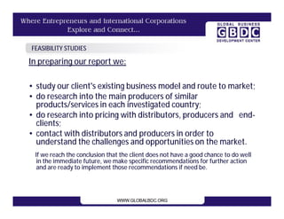 FEASIBILITY STUDIES

In preparing our report we:

• study our client's existing business model and route to market;
• do research into the main producers of similar
  products/services in each investigated country;
• do research into pricing with distributors, producers and end-
  clients;
• contact with distributors and producers in order to
  understand the challenges and opportunities on the market.
 If we reach the conclusion that the client does not have a good chance to do well
  in the immediate future, we make specific recommendations for further action
  and are ready to implement those recommendations if need be.
 
