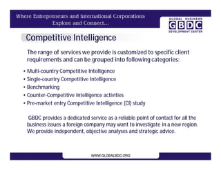 Competitive Intelligence
 The range of services we provide is customized to specific client
 requirements and can be grouped into following categories:
• Multi-country Competitive Intelligence
• Single-country Competitive Intelligence
• Benchmarking
• Counter-Competitive Intelligence activities
• Pre-market entry Competitive Intelligence (CI) study

 GBDC provides a dedicated service as a reliable point of contact for all the
 business issues a foreign company may want to investigate in a new region.
 We provide independent, objective analyses and strategic advice.
 