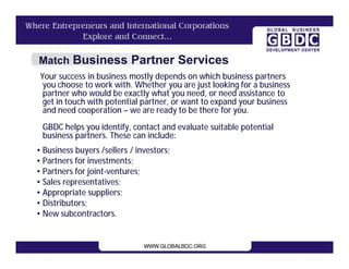 Match Business Partner Services
 Your success in business mostly depends on which business partners
  you choose to work with. Whether you are just looking for a business
  partner who would be exactly what you need, or need assistance to
  get in touch with potential partner, or want to expand your business
  and need cooperation – we are ready to be there for you.
 GBDC helps you identify, contact and evaluate suitable potential
 business partners. These can include:
• Business buyers /sellers / investors;
• Partners for investments;
• Partners for joint-ventures;
• Sales representatives;
• Appropriate suppliers;
• Distributors;
• New subcontractors.
 