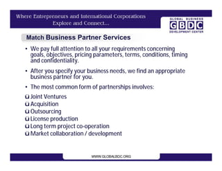 Match Business Partner Services
• We pay full attention to all your requirements concerning
  goals, objectives, pricing parameters, terms, conditions, timing
  and confidentiality.
• After you specify your business needs, we find an appropriate
  business partner for you.
• The most common form of partnerships involves:
ü Joint Ventures
ü Acquisition
ü Outsourcing
ü License production
ü Long term project co-operation
ü Market collaboration / development
 
