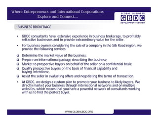 BUSINESS BROKERAGE

•   GBDC consultants have extensive experience in business brokerage, to profitably
    sell active businesses and to provide extraordinary value for the seller.
•   For business owners considering the sale of a company in the Silk Road region, we
    provide the following services:
ü Determine the market value of the business;
ü Prepare an informational package describing the business;
ü Market to prospective buyers on behalf of the seller on a confidential basis;
ü Qualify prospective buyers on the basis of financial capability and
  buying intentions;.
ü Assist the seller in evaluating offers and negotiating the terms of transaction.
•   At GBDC, we design a custom plan to promote your business to likely buyers. We
    directly market your business through international networks and on multiple
    websites, which means that you have a powerful network of consultants working
    with us to find the perfect buyer.
 