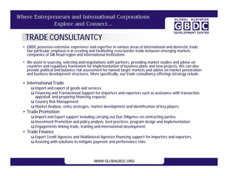TRADE CONSULTANTCY
• GBDC possesses extensive experience and expertise in various areas of international and domestic trade.
  Our particular emphasis is in creating and facilitating cross border trade between emerging markets
  companies of Silk Road region and international Institutions.
• We assist in sourcing, selecting and negotiations with partners, providing market studies and advise on
  countries and regulatory framework for implementation of business plans and new projects. We can also
  provide political and business risk assessment for named target markets and advise on market penetration
  and business development structures. More specifically, our trade consultancy offerings istrategy nclude:

• International Trade
    ü Import and export of goods and services
    ü Financing and Transactional Support for importers and exporters such as assistance with transaction
      appraisal, and preparing financing requests.
    ü Country Risk Management
    ü Market Analysis, entry strategies, market development and identification of key players
• Trade Promotion
    ü Import and Export support including carrying out Due Diligence on contracting parties.
    ü Investment Promotion and policy analysis, best practices, program design and implementation.
    ü Engagements linking trade, training and international development.
• Trade Finance
    ü Export Credit Agencies and Multilateral Agencies financing support for importers and exporters.
    ü Assisting with solutions to mitigate payment and performance risks.
 