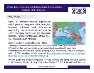 WHO WE ARE

GBDC is non-governmental organization
which provides companies with strategies,
business solutions and information
concerning match business partners to
entry emerging markets of the Caucasus,
Ukraine, Turkey, Central Asia, EMEA, CEE,
CIS, Asia and South America.
GBDC is located in capital of Georgia – Tbilisi.
Through its extensive business network and experienced team GBDC works in
87 countries. We also have social network and direct contacts with more then
50 000 businessmen and the rapidly growing GBDC Networking GROUP in LINKEDIN,
with 10 500 Members at the moment (http://www.linkedin.com/groups/Global-
Business-Development-Center-2047355.)
We can guide and prepare companies to entry markets and doing profitable business
in the Caucasus, Ukraine, Turkey, Central Asia, EMEA, CEE, CIS, Asia and South America..
 
