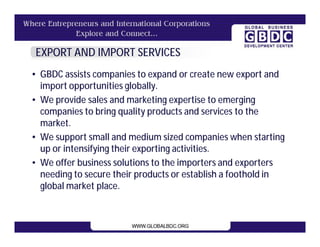 EXPORT AND IMPORT SERVICES
• GBDC assists companies to expand or create new export and
  import opportunities globally.
• We provide sales and marketing expertise to emerging
  companies to bring quality products and services to the
  market.
• We support small and medium sized companies when starting
  up or intensifying their exporting activities.
• We offer business solutions to the importers and exporters
  needing to secure their products or establish a foothold in
  global market place.
 