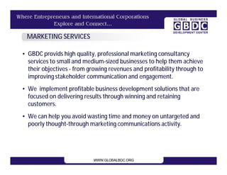 MARKETING SERVICES

• GBDC provids high quality, professional marketing consultancy
  services to small and medium-sized businesses to help them achieve
  their objectives - from growing revenues and profitability through to
  improving stakeholder communication and engagement.
• We implement profitable business development solutions that are
  focused on delivering results through winning and retaining
  customers.
• We can help you avoid wasting time and money on untargeted and
  poorly thought-through marketing communications activity.
 