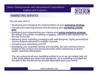 MARKETING SERVICES
We can take care of
• developing and managing the implementation of your marketing strategy;
• managing the planning process and developing your marketing activity
  plan;
• developing and implementing your internet and online marketing strategy;
  We design and publish compelling, engaging, interactive web experiences for
  the new consumer.
• delivering direct marketing campaigns with well-designed, highly personalized
  communications delivered to multiple channels.
• managing your advertising and PR;
• developing your corporate identity and branding. We can minimize time-to-
  market of new product and service launches while maintaining on-brand,
  quality marketing deliverables.

 You can outsource all your marketing activity to us or we can simply help out
 in the areas where you need most assistance. As a marketing consultant we
 are able to flex the service we provide dependant upon your needs.
 
