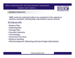 BUSINESS CONSULTING

 GBDC works for small and medium size companies in the capacity as
 business consultant, offering large scale business success services.
We help you with:
• Business Plan;
• Marketing Plan;
• Strategic Plan;
• Executive Summary;
• Loan Package;
• Investment Overview;
• Business Coaching;
• Web Development, Marketing and Search Engine Optimization.
 