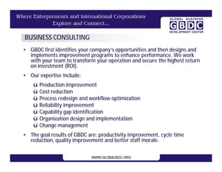 BUSINESS CONSULTING
• GBDC first identifies your company’s opportunities and then designs and
  implements improvement programs to enhance performance. We work
  with your team to transform your operation and secure the highest return
  on investment (ROI).
• Our expertise include:
    ü   Production improvement
    ü   Cost reduction
    ü   Process redesign and workflow optimization
    ü   Reliability improvement
    ü   Capability gap identification
    ü   Organization design and implementation
    ü   Change management
• The goal results of GBDC are: productivity improvement, cycle time
  reduction, quality improvement and better staff morale.
 