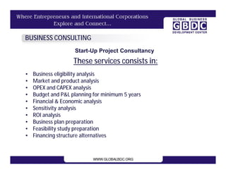BUSINESS CONSULTING
                    Start-Up Project Consultancy
                    These services consists in:
•   Business eligibility analysis
•   Market and product analysis
•   OPEX and CAPEX analysis
•   Budget and P&L planning for minimum 5 years
•   Financial & Economic analysis
•   Sensitivity analysis
•   ROI analysis
•   Business plan preparation
•   Feasibility study preparation
•   Financing structure alternatives
 