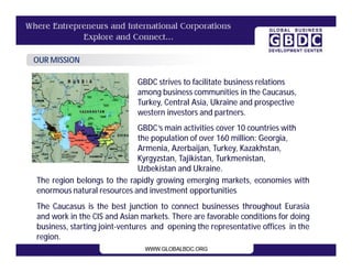 OUR MISSION

                             GBDC strives to facilitate business relations
                             among business communities in the Caucasus,
                             Turkey, Central Asia, Ukraine and prospective
                             western investors and partners.
                            GBDC’s main activities cover 10 countries with
                            the population of over 160 million: Georgia,
                            Armenia, Azerbaijan, Turkey, Kazakhstan,
                            Kyrgyzstan, Tajikistan, Turkmenistan,
                            Uzbekistan and Ukraine.
The region belongs to the rapidly growing emerging markets, economies with
enormous natural resources and investment opportunities.
The Caucasus is the best junction to connect businesses throughout Eurasia
and work in the CIS and Asian markets. There are favorable conditions for doing
business, starting joint-ventures and opening the representative offices in the
region.
 