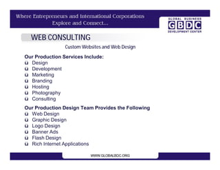 WEB CONSULTING
                Custom Websites and Web Design
Our Production Services Include:
ü Design
ü Development
ü Marketing
ü Branding
ü Hosting
ü Photography
ü Consulting
Our Production Design Team Provides the Following
ü Web Design
ü Graphic Design
ü Logo Design
ü Banner Ads
ü Flash Design
ü Rich Internet Applications
 