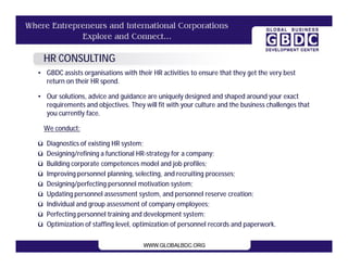 HR CONSULTING
• GBDC assists organisations with their HR activities to ensure that they get the very best
  return on their HR spend.

• Our solutions, advice and guidance are uniquely designed and shaped around your exact
  requirements and objectives. They will fit with your culture and the business challenges that
  you currently face.

    We conduct:

ü   Diagnostics of existing HR system;
ü   Designing/refining a functional HR-strategy for a company;
ü   Building corporate competences model and job profiles;
ü   Improving personnel planning, selecting, and recruiting processes;
ü   Designing/perfecting personnel motivation system;
ü   Updating personnel assessment system, and personnel reserve creation;
ü   Individual and group assessment of company employees;
ü   Perfecting personnel training and development system;
ü   Optimization of staffing level, optimization of personnel records and paperwork.
 
