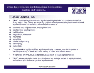 LEGAL CONSULTING
•   GBDC provides legal advice and legal consulting services to our clients in the Silk
    Road region. Our clients are small and mid-size businesses doing business that seek
    legal advice and consultation primarily in the areas of
ü   business law, corporate law, employment law
ü   legal advice, legal opinions
ü   civil litigation
ü   negotiation, mediation
ü   insurance
ü   securities
ü   intellectual property
ü   bankruptcy
ü   real estate
•   Our network of highly qualified legal consultants, however, are also capable of
    handling an array of legal work in a variety of other specialized areas.
•   We provide an innovative and proactive approach to legal representation.
•   GBDC allows you to focus on your business, not its legal issues or legal problems,
    and acts as your in-house general legal counsel.
 