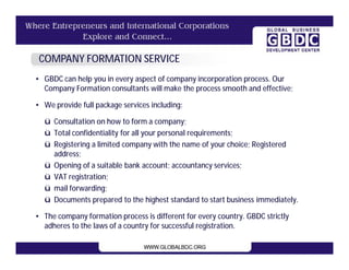 COMPANY FORMATION SERVICE
• GBDC can help you in every aspect of company incorporation process. Our
  Company Formation consultants will make the process smooth and effective;

• We provide full package services including:

  ü Consultation on how to form a company;
  ü Total confidentiality for all your personal requirements;
  ü Registering a limited company with the name of your choice; Registered
    address;
  ü Opening of a suitable bank account; accountancy services;
  ü VAT registration;
  ü mail forwarding;
  ü Documents prepared to the highest standard to start business immediately.

• The company formation process is different for every country. GBDC strictly
  adheres to the laws of a country for successful registration.
 
