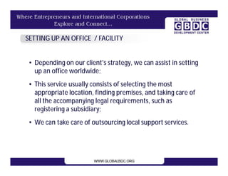 SETTING UP AN OFFICE / FACILITY


 • Depending on our client's strategy, we can assist in setting
   up an office worldwide;
 • This service usually consists of selecting the most
   appropriate location, finding premises, and taking care of
   all the accompanying legal requirements, such as
   registering a subsidiary;
 • We can take care of outsourcing local support services.
 