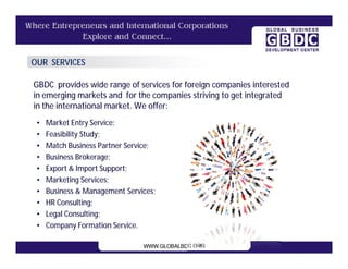 OUR SERVICES

GBDC provides wide range of services for foreign companies interested
in emerging markets and for the companies striving to get integrated
in the international market. We offer:
 •   Market Entry Service;
 •   Feasibility Study;
 •   Match Business Partner Service;
 •   Business Brokerage;
 •   Export & Import Support;
 •   Marketing Services;
 •   Business & Management Services;
 •   HR Consulting;
 •   Legal Consulting;
 •   Company Formation Service.
 