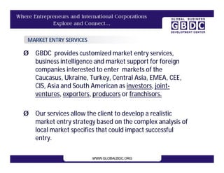 MARKET ENTRY SERVICES

Ø GBDC provides customized market entry services,
  business intelligence and market support for foreign
  companies interested to enter markets of the
  Caucasus, Ukraine, Turkey, Central Asia, EMEA, CEE,
  CIS, Asia and South American as investors, joint-
  ventures, exporters, producers or franchisors.

Ø Our services allow the client to develop a realistic
  market entry strategy based on the complex analysis of
  local market specifics that could impact successful
  entry.
 
