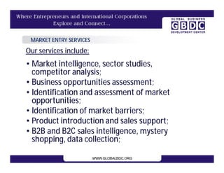 MARKET ENTRY SERVICES
Our services include:
• Market intelligence, sector studies,
  competitor analysis;
• Business opportunities assessment;
• Identification and assessment of market
  opportunities;
• Identification of market barriers;
• Product introduction and sales support;
• B2B and B2C sales intelligence, mystery
  shopping, data collection;
 