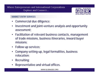MARKET ENTRY SERVICES

• Commercial due diligence;
• Investment and joint-venture analysis and opportunity
  assessment;
• Facilitation of relevant business contacts, management
  of trade missions, business itineraries, inward buyer
  missions;
• Follow up services;
• Company setting-up, legal formalities, business
  relocation;
• Recruiting;
• Representative and virtual offices.
 