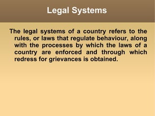 Legal Systems The legal systems of a country refers to the rules, or laws that regulate behaviour, along with the processes by which the laws of a country are enforced and through which redress for grievances is obtained. 