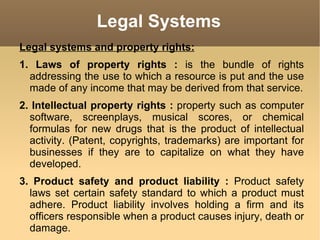 Legal Systems Legal systems and property rights: 1. Laws of property rights :  is the bundle of rights addressing the use to which a resource is put and the use made of any income that may be derived from that service. 2. Intellectual property rights :  property such as computer software, screenplays, musical scores, or chemical formulas for new drugs that is the product of intellectual activity. (Patent, copyrights, trademarks) are important for businesses if they are to capitalize on what they have developed. 3. Product safety and product liability :  Product safety laws set certain safety standard to which a product must adhere. Product liability involves holding a firm and its officers responsible when a product causes injury, death or damage. 
