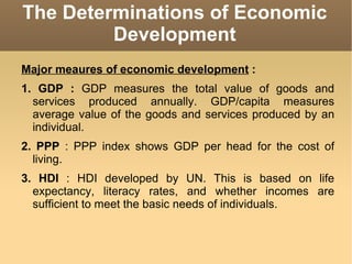The Determinations of Economic Development Major meaures of economic development  : 1. GDP :  GDP measures the total value of goods and services produced annually. GDP/capita measures average value of the goods and services produced by an individual. 2. PPP  : PPP index shows GDP per head for the cost of living. 3. HDI  : HDI developed by UN. This is based on life expectancy, literacy rates, and whether incomes are sufficient to meet the basic needs of individuals. 