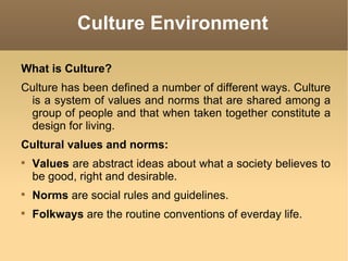 Culture Environment What is Culture? Culture has been defined a number of different ways. Culture is a system of values and norms that are shared among a group of people and that when taken together constitute a design for living. Cultural values and norms: Values  are abstract ideas about what a society believes to be good, right and desirable. Norms  are social rules and guidelines. Folkways  are the routine conventions of everday life. 