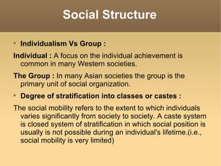 Social Structure Individualism Vs Group : Individual :  A focus on the individual achievement is common in many Western societies. The Group :  In many Asian societies the group is the primary unit of social organization. Degree of stratification into classes or castes : The social mobility refers to the extent to which individuals varies significantly from society to society. A caste system is closed system of stratification in which social position is usually is not possible during an individual's lifetime.(i.e., social mobility is very limited) 