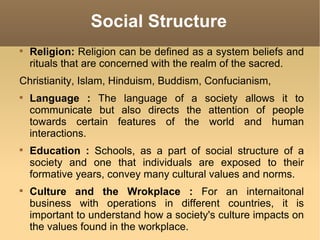 Social Structure Religion:  Religion can be defined as a system beliefs and rituals that are concerned with the realm of the sacred. Christianity, Islam, Hinduism, Buddism, Confucianism, Language :  The language of a society allows it to communicate but also directs the attention of people towards certain features of the world and human interactions. Education :  Schools, as a part of social structure of a society and one that individuals are exposed to their formative years, convey many cultural values and norms. Culture and the Wrokplace :  For an internaitonal business with operations in different countries, it is important to understand how a society's culture impacts on the values found in the workplace. 