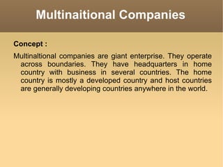 Multinaitional Companies Concept : Multinaltional companies are giant enterprise. They operate across boundaries. They have headquarters in home country with business in several countries. The home country is mostly a developed country and host countries are generally developing countries anywhere in the world. 