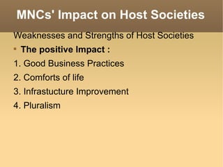 MNCs' Impact on Host Societies Weaknesses and Strengths of Host Societies The positive Impact : 1. Good Business Practices 2. Comforts of life 3. Infrastucture Improvement 4. Pluralism 