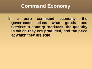 Command Economy In a pure command economy, the government plans what goods and services a country produces, the quantity in which they are produced, and the price at which they are sold. 